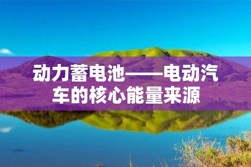 动力蓄电池——电动汽车的核心能量来源 动力蓄电池——电动汽车的核心能量来源
