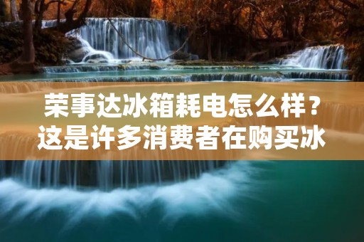 荣事达冰箱耗电怎么样？这是许多消费者在购买冰箱时所关心的问题。毕竟，电费是我们日常生活中必须面对的开支之一。那么，荣事达冰箱的耗电量到底如何呢？接下来，本文将为您详细解答。