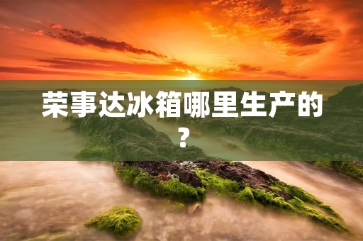 荣事达冰箱哪里生产的？
