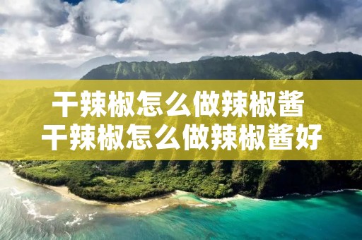 干辣椒怎么做辣椒酱 干辣椒怎么做辣椒酱好吃又香视频
