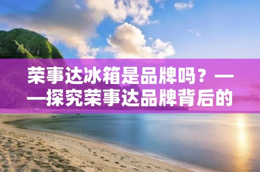 荣事达冰箱是品牌吗?——探究荣事达品牌背后的故事 荣事达冰箱是品牌吗?——探究荣事达品牌背后的故事