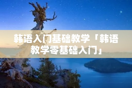 韩语入门基础教学「韩语教学零基础入门」