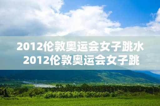 2012伦敦奥运会女子跳水 2012伦敦奥运会女子跳水冠军 2012伦敦奥运会女子跳水 2012伦敦奥运会女子跳水冠军