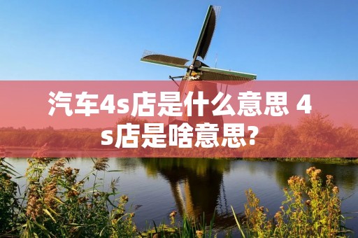 汽车4s店是什么意思 4s店是啥意思?