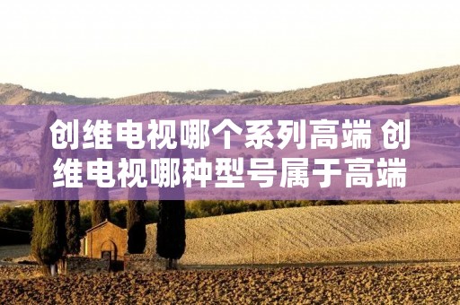 创维电视哪个系列高端 创维电视哪种型号属于高端系列