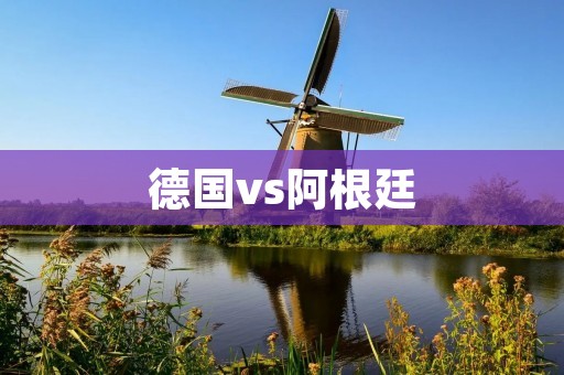 德国vs阿根廷:历史对决的再次升级 德国vs阿根廷:历史对决的再次升级