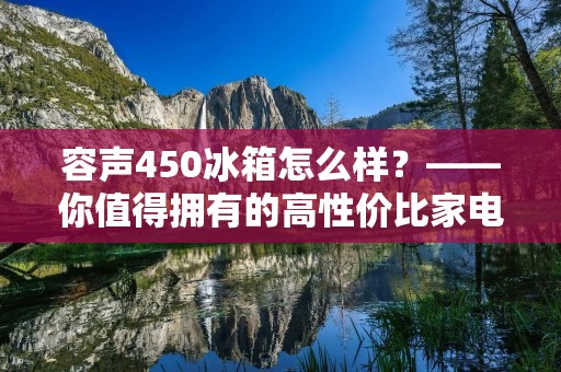 容声450冰箱怎么样？——你值得拥有的高性价比家电选择