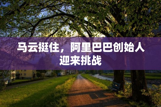马云挺住，阿里巴巴创始人迎来挑战