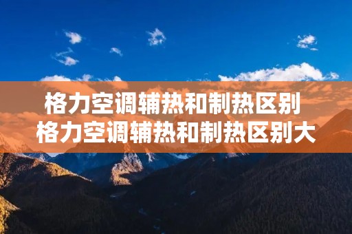 格力空调辅热和制热区别 格力空调辅热和制热区别大吗