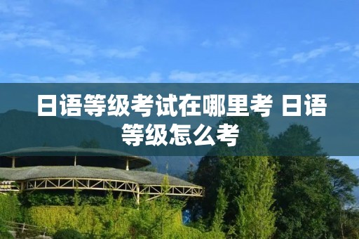 日语等级考试在哪里考 日语等级怎么考 日语等级考试在哪里考 日语等级怎么考