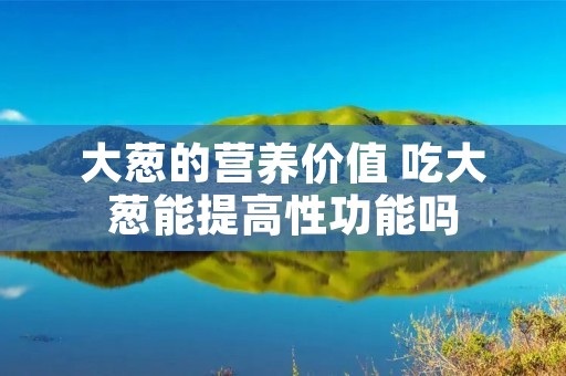 大葱的营养价值 吃大葱能提高性功能吗 大葱的营养价值 吃大葱能提高性功能吗
