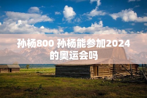 孙杨800 孙杨能参加2024的奥运会吗