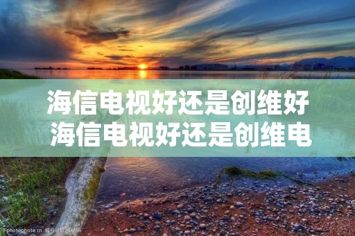 海信电视好还是创维好 海信电视好还是创维电视好