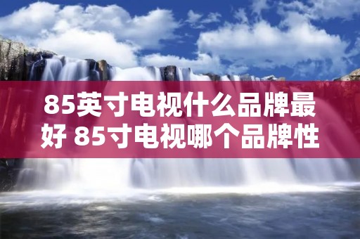 85英寸电视什么品牌最好 85寸电视哪个品牌性价比最高?