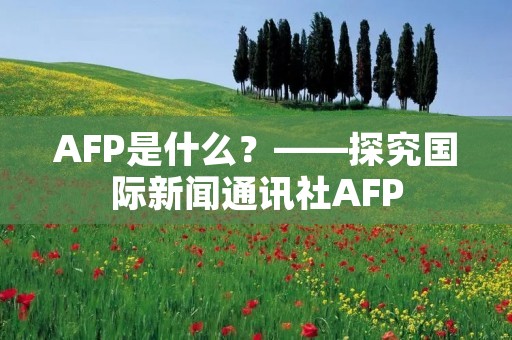 AFP是什么?——探究国际新闻通讯社AFP