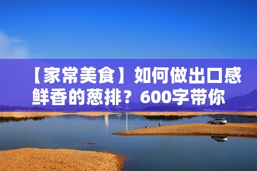 【家常美食】如何做出口感鲜香的葱排？600字带你解锁技巧