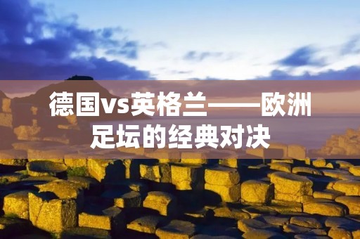 德国vs英格兰——欧洲足坛的经典对决 德国vs英格兰——欧洲足坛的经典对决