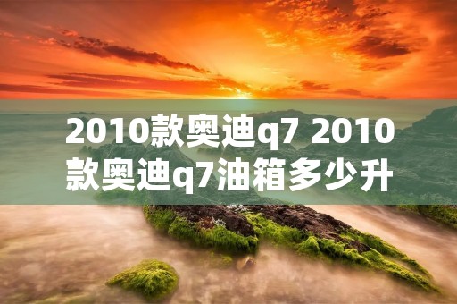2010款奥迪q7 2010款奥迪q7油箱多少升