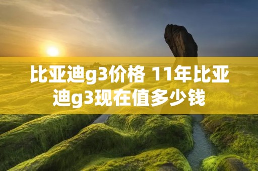 比亚迪g3价格 11年比亚迪g3现在值多少钱 比亚迪g3价格 11年比亚迪g3现在值多少钱