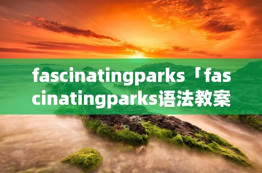 fascinatingparks「fascinatingparks语法教案」 fascinatingparks「fascinatingparks语法教案」