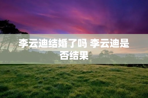李云迪结婚了吗 李云迪是否结果