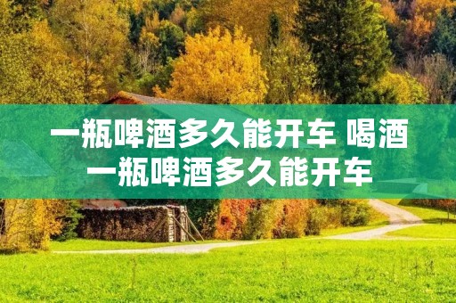一瓶啤酒多久能开车 喝酒一瓶啤酒多久能开车