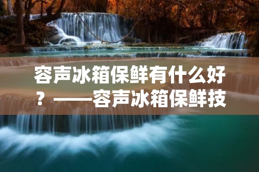 容声冰箱保鲜有什么好?——容声冰箱保鲜技术解析 容声冰箱保鲜有什么好?——容声冰箱保鲜技术解析