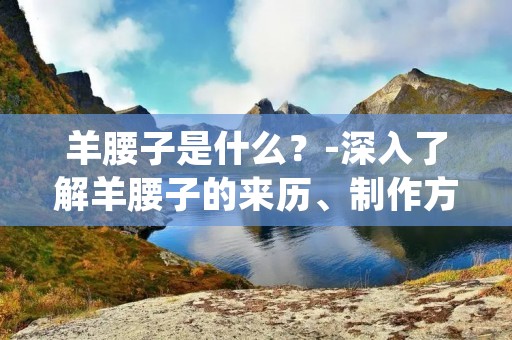 羊腰子是什么?-深入了解羊腰子的来历、制作方法及食用价值
