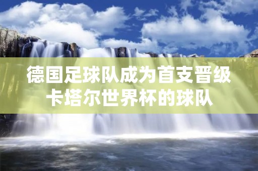 德国足球队成为首支晋级卡塔尔世界杯的球队 德国足球队成为首支晋级卡塔尔世界杯的球队