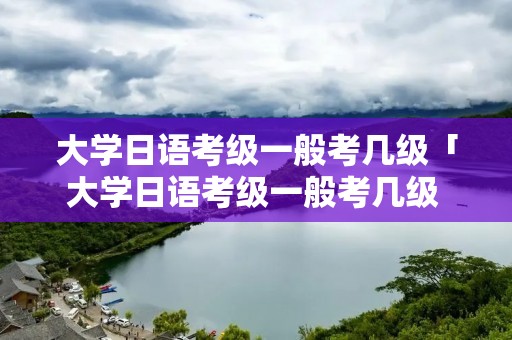 大学日语考级一般考几级「大学日语考级一般考几级 本科」
