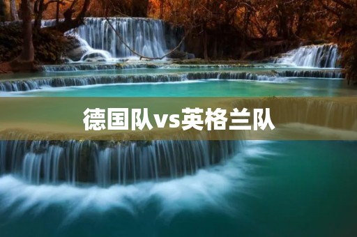 德国队vs英格兰队：欧洲豪强的巅峰对决