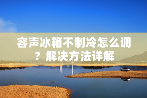 容声冰箱不制冷怎么调?解决方法详解 容声冰箱不制冷怎么调?解决方法详解