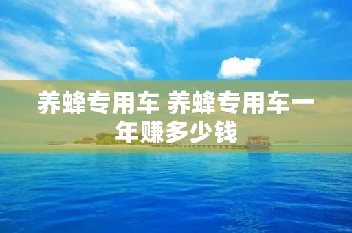 养蜂专用车 养蜂专用车一年赚多少钱