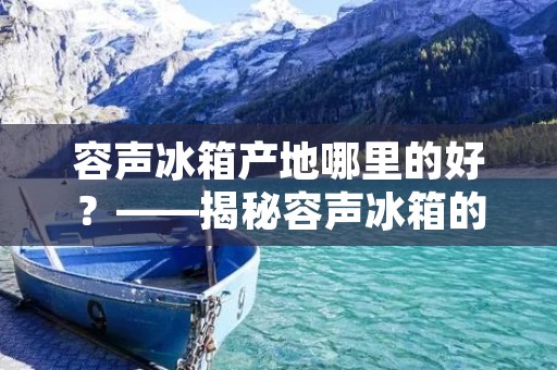 容声冰箱产地哪里的好?——揭秘容声冰箱的制造工艺和品质保障 容声冰箱产地哪里的好?——揭秘容声冰箱的制造工艺和品质保障