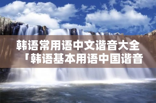 韩语常用语中文谐音大全「韩语基本用语中国谐音」