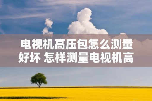 电视机高压包怎么测量好坏 怎样测量电视机高压包的好坏