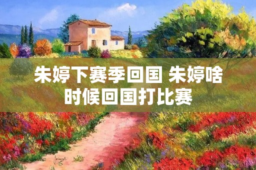 朱婷下赛季回国 朱婷啥时候回国打比赛 朱婷下赛季回国 朱婷啥时候回国打比赛