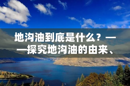 地沟油到底是什么?——探究地沟油的由来、危害和治理