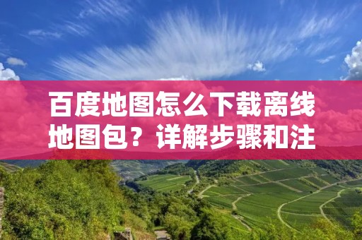 百度地图怎么下载离线地图包？详解步骤和注意事项