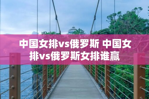 中国女排vs俄罗斯 中国女排vs俄罗斯女排谁赢 中国女排vs俄罗斯 中国女排vs俄罗斯女排谁赢