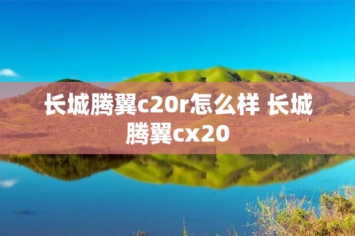 长城腾翼c20r怎么样 长城腾翼cx20 长城腾翼c20r怎么样 长城腾翼cx20
