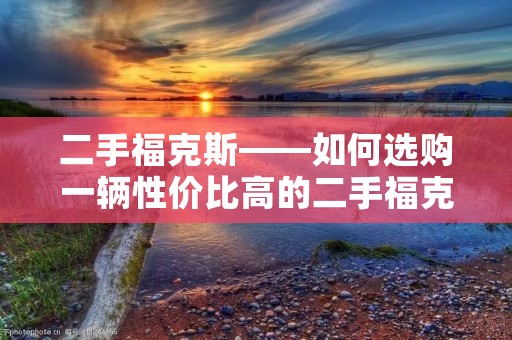 二手福克斯——如何选购一辆性价比高的二手福克斯