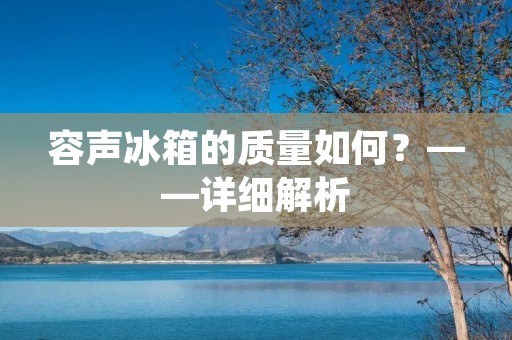 容声冰箱的质量如何?——详细解析 容声冰箱的质量如何?——详细解析
