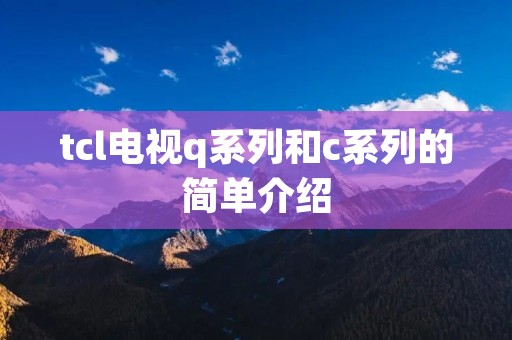 tcl电视q系列和c系列的简单介绍 tcl电视q系列和c系列的简单介绍