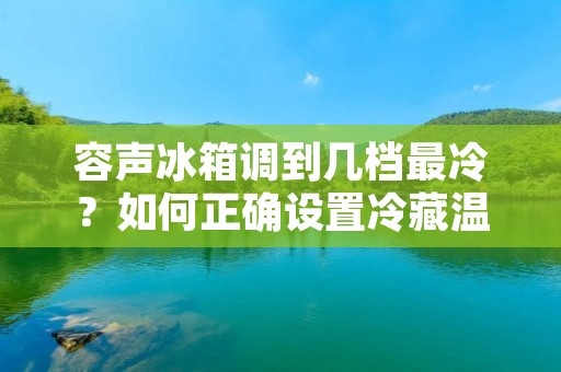 容声冰箱调到几档最冷?如何正确设置冷藏温度? 容声冰箱调到几档最冷?如何正确设置冷藏温度?