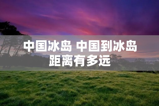 中国冰岛 中国到冰岛距离有多远 中国冰岛 中国到冰岛距离有多远