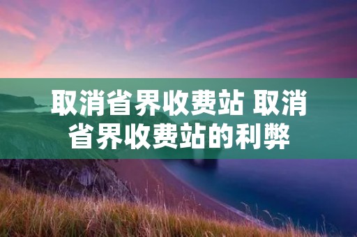 取消省界收费站 取消省界收费站的利弊 取消省界收费站 取消省界收费站的利弊