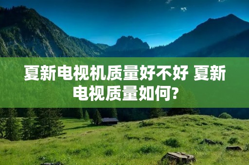 夏新电视机质量好不好 夏新电视质量如何?