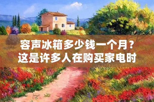 容声冰箱多少钱一个月？这是许多人在购买家电时关心的问题。容声作为国内知名的家电品牌，其冰箱在市场上也备受青睐。那么，容声冰箱到底多少钱一个月呢？下面我们来详细了解一下。