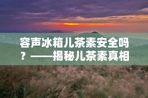 容声冰箱儿茶素安全吗?——揭秘儿茶素真相 容声冰箱儿茶素安全吗?——揭秘儿茶素真相